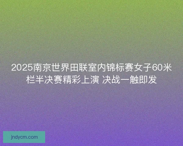 2025南京世界田联室内锦标赛女子60米栏半决赛精彩上演 决战一触即发