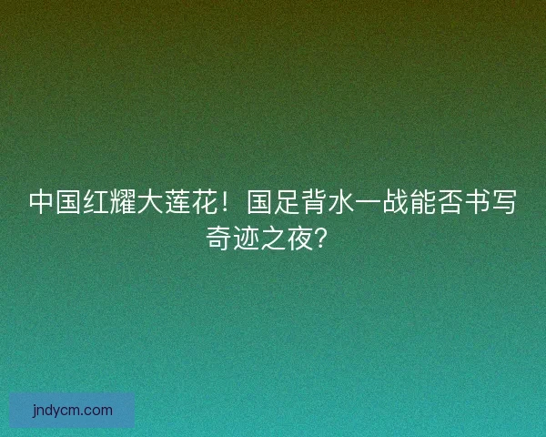 中国红耀大莲花！国足背水一战能否书写奇迹之夜？