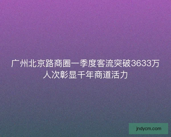 广州北京路商圈一季度客流突破3633万人次彰显千年商道活力