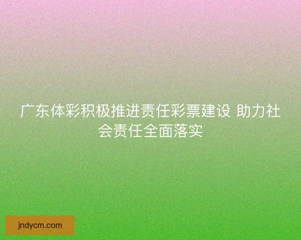 广东体彩积极推进责任彩票建设 助力社会责任全面落实