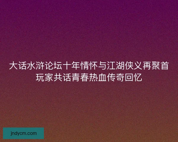 大话水浒论坛十年情怀与江湖侠义再聚首玩家共话青春热血传奇回忆
