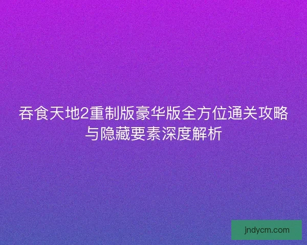 吞食天地2重制版豪华版全方位通关攻略与隐藏要素深度解析