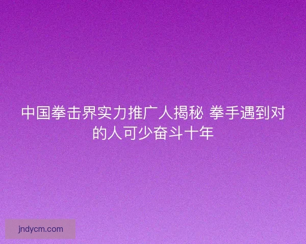 中国拳击界实力推广人揭秘 拳手遇到对的人可少奋斗十年