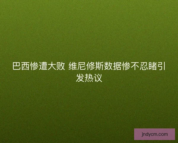 巴西惨遭大败 维尼修斯数据惨不忍睹引发热议