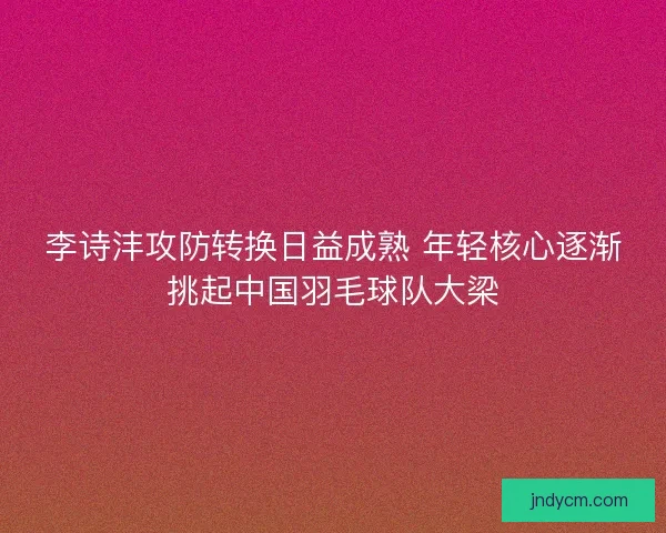 李诗沣攻防转换日益成熟 年轻核心逐渐挑起中国羽毛球队大梁