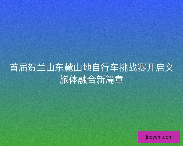 首届贺兰山东麓山地自行车挑战赛开启文旅体融合新篇章