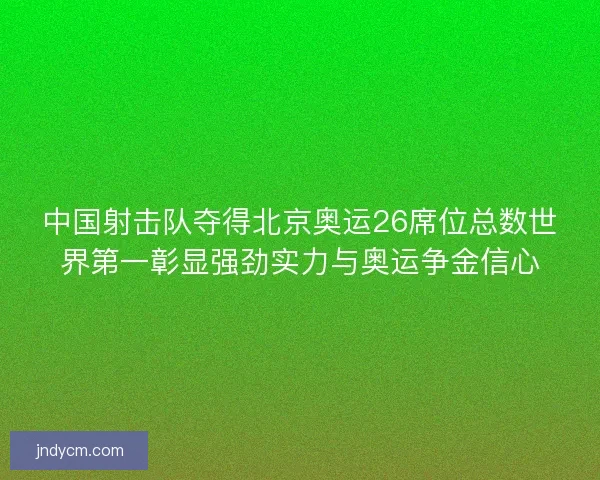 中国射击队夺得北京奥运26席位总数世界第一彰显强劲实力与奥运争金信心