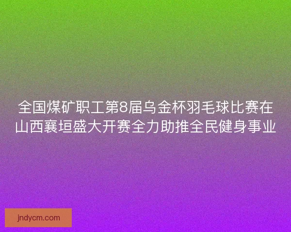 全国煤矿职工第8届乌金杯羽毛球比赛在山西襄垣盛大开赛全力助推全民健身事业